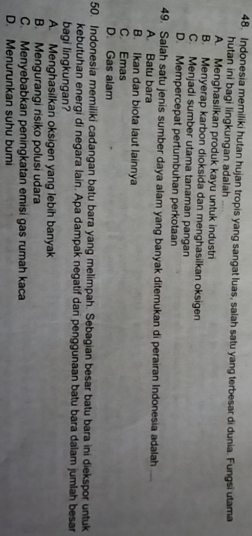 Indonesia memiliki hutan hujan tropis yang sangat luas, salah satu yang terbesar di dunia. Fungsi utama
hutan ini bagi lingkungan adalah
A. Menghasilkan produk kayu untuk industri
B. Menyerap karbon dioksida dan menghasilkan oksigen
C. Menjadi sumber utama tanaman pangan
D. Mempercepat pertumbuhan perkotaan
49. Salah satu jenis sumber daya alam yang banyak ditemukan di perairan Indonesia adalah
A. Batu bara
B. Ikan dan biota laut lainnya
C Emas
D Gas alam
50. Indonesia memiliki cadangan batu bara yang melimpah. Sebagian besar batu bara ini diekspor untuk
kebutuhan energi di negara lain. Apa dampak negatif dan penggunaan batu bara dalam jumlah besar
bagi lingkungan?
A. Menghasilkan oksigen yang lebih banyak
B. Mengurangi risiko polusi udara
C. Menyebabkan peningkatan emisi gas rumah kaca
D. Menurunkan suhu bumi