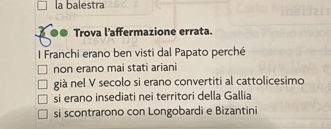 la balestra
Trova l’affermazione errata.
I Franchi erano ben visti dal Papato perché
non erano mai stati ariani
già nel V secolo si erano convertiti al cattolicesimo
si erano insediati nei territori della Gallia
si scontrarono con Longobardi e Bizantini