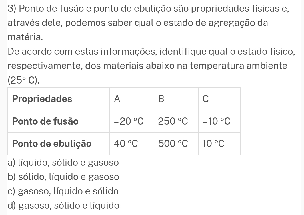 Ponto de fusão e ponto de ebulição são propriedades físicas e,
através dele, podemos saber qual o estado de agregação da
matéria.
De acordo com estas informações, identifique qual o estado físico,
respectivamente, dos materiais abaixo na temperatura ambiente
(25°C).
a) líquido, sólido e gasoso
b) sólido, líquido e gasoso
c) gasoso, líquido e sólido
d) gasoso, sólido e líquido