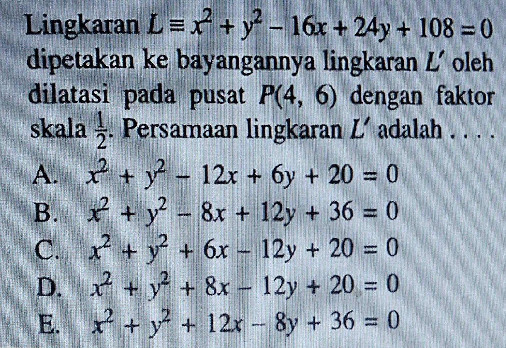 Lingkaran Lequiv x^2+y^2-16x+24y+108=0
dipetakan ke bayangannya lingkaran L' oleh
dilatasi pada pusat P(4,6) dengan faktor
skala  1/2 . Persamaan lingkaran L' adalah . . . .
A. x^2+y^2-12x+6y+20=0
B. x^2+y^2-8x+12y+36=0
C. x^2+y^2+6x-12y+20=0
D. x^2+y^2+8x-12y+20=0
E. x^2+y^2+12x-8y+36=0