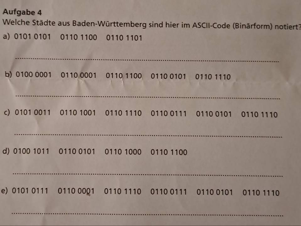 Aufgabe 4 
Welche Städte aus Baden-Württemberg sind hier im ASCII-Code (Binärform) notiert? 
a) 0101 0101 0110 1100 0110 1101
_ 
b) 0100 0001 0110 0001 0110 1100 0110 0101 0110 1110
_ 
c) 0101 0011 0110 1001 0110 1110 0110 0111 0110 0101 0110 1110
_ 
d) 0100 1011 0110 0101 0110 1000 0110 1100
_ 
e) 0101 0111 0110 00Q1 0110 1110 0110 0111 0110 0101 0110 1110
_