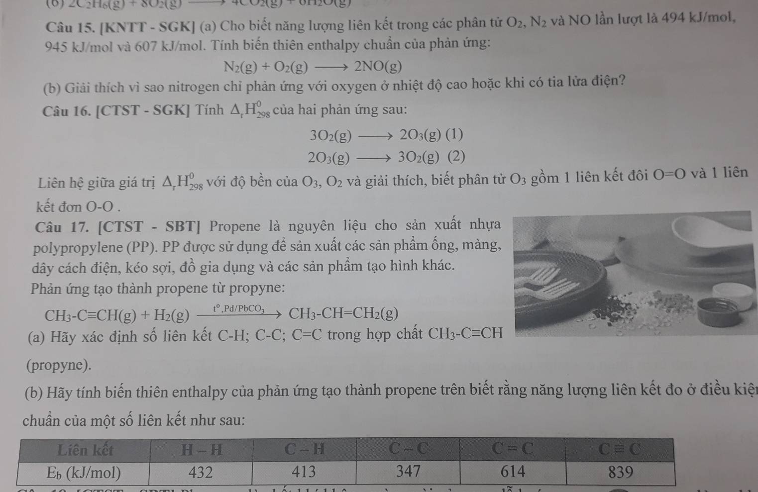 (6) 2C_2H_6(g)+8O_2(g) 4CO2(g)+OH2O(g)
Câu 15. [KNTT - SGK] (a) Cho biết năng lượng liên kết trong các phân tử O_2,N_2 và NO lần lượt là 494 kJ/mol,
945 kJ/mol và 607 kJ/mol. Tính biến thiên enthalpy chuẩn của phản ứng:
N_2(g)+O_2(g)to 2NO(g)
(b) Giải thích vì sao nitrogen chi phản ứng với oxygen ở nhiệt độ cao hoặc khi có tia lửa điện?
Câu 16. [CTST - SGK] Tính △ _rH_(298)^0 của hai phản ứng sau:
3O_2(g)to 2O_3(g)(1)
2O_3(g)to 3O_2(g)(2)
Liên hệ giữa giá trị △ _rH_(298)^0 với độ bền của O_3,O_2 và giải thích, biết phân tử O_3 gồm 1 liên kết đôi O=O và 1 liên
kết đơn O-O .
Câu 17. [CTST - SBT] Propene là nguyên liệu cho sản xuất nhựa
polypropylene (PP). PP được sử dụng để sản xuất các sản phẩm ống, màng
dây cách điện, kéo sợi, đồ gia dụng và các sản phẩm tạo hình khác.
Phản ứng tạo thành propene từ propyne:
CH_3-Cequiv CH(g)+H_2(g)xrightarrow t°,Pd/PbCO_3CH_3-CH=CH_2(g)
(a) Hãy xác định số liên kết C-H; C-C;C=C trong hợp chất CH_3-Cequiv CH
(propyne).
(b) Hãy tính biến thiên enthalpy của phản ứng tạo thành propene trên biết rằng năng lượng liên kết đo ở điều kiện
chuẩn của một số liên kết như sau: