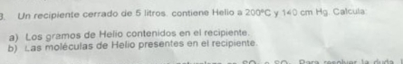 Un recipiente cerrado de 5 litros. contiene Helio a 200°C y 140 cm Hg. Calcula 
a) Los gramos de Helio contenidos en el recipiente. 
b) Las moléculas de Helio presentes en el recipiente.