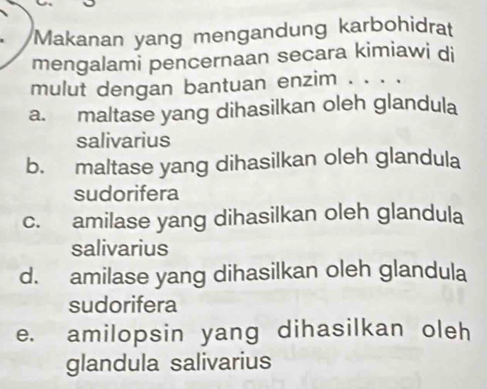 Makanan yang mengandung karbohidrat
mengalami pencernaan secara kimiawi di
mulut dengan bantuan enzim . . . .
a. maltase yang dihasilkan oleh glandula
salivarius
b. maltase yang dihasilkan oleh glandula
sudorifera
c. amilase yang dihasilkan oleh glandula
salivarius
d. amilase yang dihasilkan oleh glandula
sudorifera
e. amilopsin yang dihasilkan oleh
glandula salivarius