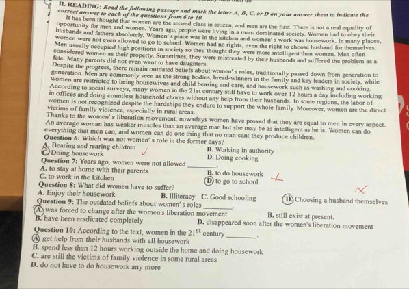 READING: Read the following passage and mark the letter A, B, C, or D on your answer sheet to indicate the
correct answer to each of the questions from 6 to 10.
It has been thought that women are the second class in citizen, and men are the first. There is not a real equality of
opportunity for men and women. Years ago, people were living in a man- dominated society. Women had to obey their
husbands and fathers absolutely. Women' s place was in the kitchen and women's work was housework. In many places
women were not even allowed to go to school. Women had no rights, even the right to choose husband for themselves.
Men usually occupied high positions in society so they thought they were more intelligent than women. Men often
considered women as their property. Sometimes, they were mistreated by their husbands and suffered the problem as a
fate. Many parents did not even want to have daughters.
Despite the progress, there remain outdated beliefs about women' s roles, traditionally passed down from generation to
generation. Men are commonly seen as the strong bodies, bread-winners in the family and key leaders in society, while
women are restricted to being housewives and child bearing and care, and housework such as washing and cooking.
According to social surveys, many women in the 21st century still have to work over 12 hours a day including working
in offices and doing countless household chores without any help from their husbands. In some regions, the labor of
women is not recognized despite the hardships they endure to support the whole family. Moreover, women are the direct
victims of family violence, especially in rural areas.
Thanks to the women' s liberation movement, nowadays women have proved that they are equal to men in every aspect.
An average woman has weaker muscles than an average man but she may be as intelligent as he is. Women can do
everything that men can, and women can do one thing that no man can: they produce children.
Question 6: Which was not women' s role in the former days?
A. Bearing and rearing children B. Working in authority
Doing housework D. Doing cooking
Question 7: Years ago, women were not allowed _-
A. to stay at home with their parents B. to do housework
C. to work in the kitchen D) to go to school
Question 8: What did women have to suffer?
A. Enjoy their housework B. Illiteracy C. Good schooling D Choosing a husband themselves
Question 9: The outdated beliefs about women' s roles _.
A was forced to change after the women's liberation movement B. still exist at present.
B. have been eradicated completely D. disappeared soon after the women's liberation movement
Question 10: According to the text, women in the 21^(st) century _.
A get help from their husbands with all housework
B. spend less than 12 hours working outside the home and doing housework
C. are still the victims of family violence in some rural areas
D. do not have to do housework any more