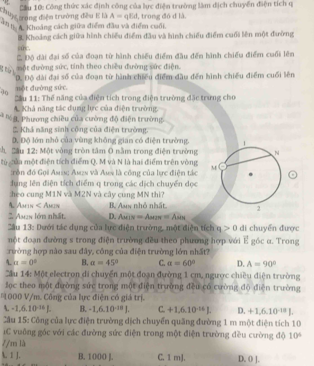 Cầu 10: Công thức xác định công của lực điện trường làm dịch chuyến điện tích q
chuy trong điện trường đều E là A=qEd , trong đó d là.
tần thị A. Khoảng cách giữa điểm đầu và điểm cuối.
B. Khoảng cách giữa hình chiếu điểm đầu và hình chiếu điểm cuối lên một đường
súc.
C. Độ dài đại số của đoạn từ hình chiếu điểm đầu đến hình chiếu điểm cuối lên
g từ một đường sức, tính theo chiều đường sức điện.
D. Độ dài đại số của đoạn từ hình chiếu điểm đầu đến hình chiếu điểm cuối lên
ạo một đường sức.
Câu 11: Thế năng của điện tích trong điện trường đặc trưng cho
A. Khả năng tác dụng lực của điện trường.
a n B. Phương chiều của cường độ điện trường.
C. Khả năng sinh công của điện trường.
D. Độ lớn nhỏ của vùng không gian có điện trường.
Nh. Sâu 12: Một vòng tròn tâm O nằm trong điện trường
từ của một điện tích điểm Q. M và N là hai điểm trên vòng 
:ròn đó Gọi Amin; Am2n và Amn là công của lực điện tác
4
dụng lên điện tích điểm q trong các dịch chuyển dọc
:heo cung M1N và M2N và cây cung MN thì?
A. Am1n ∠ AM2N B. Amn nhỏ nhất.
C. Am²n lớn nhất. D. A_M1N=A_M2N=A_MN
Câu 13: Dưới tác dụng của lực điện trường, một điện tích q>0 di chuyển được
một đoạn đường s trong điện trường đều theo phương hợp với vector E góc α. Trong
:rường hợp nào sau đây, công của điện trường lớn nhất?
4. alpha =0^0 B. alpha =45° C. alpha =60° D. A=90°
Câu 14: Một electron di chuyển một đoạn đường 1 cm, ngược chiều điện trường
đọc theo một đường sức trong một điện trường đều có cường độ điện trường
* 1000 V/m. Công của lực điện có giá trị.
A. -1,6.10^(-16)J. B. -1,6.10^(-18)J. C. +1,6.10^(-16)J. D. +1,6.10^(-18)J.
Câu 15: Công của lực điện trường dịch chuyển quãng đường 1 m một điện tích 10
IC vuông góc với các đường sức điện trong một điện trường đều cường độ 10^6
7/m là
A. 1 J. B. 1000 J. C. 1 mJ. 0.01