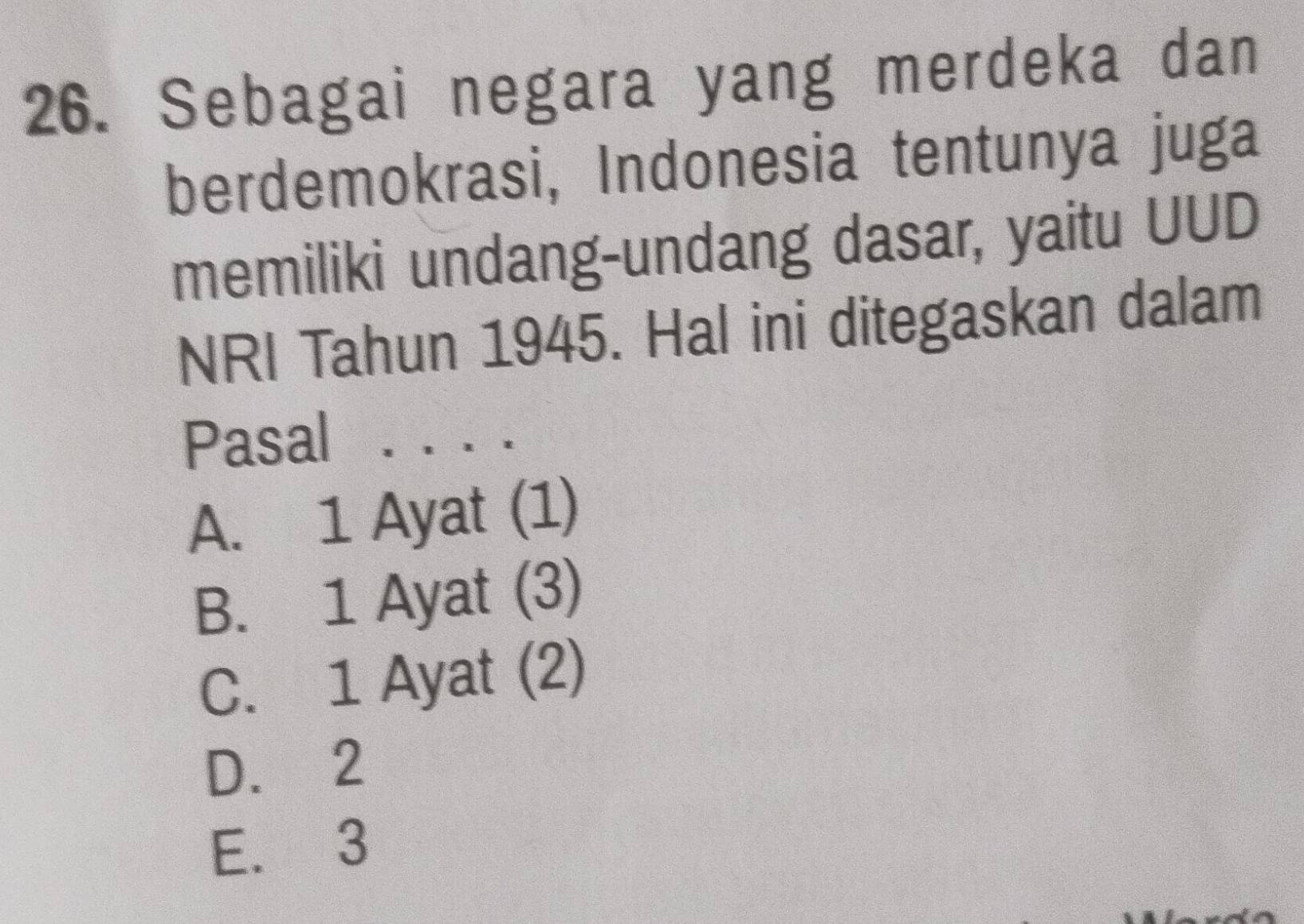 Sebagai negara yang merdeka dan
berdemokrasi, Indonesia tentunya juga
memiliki undang-undang dasar, yaitu UUD
NRI Tahun 1945. Hal ini ditegaskan dalam
Pasal . . . .
A. 1 Ayat (1)
B. 1 Ayat (3)
C. 1 Ayat (2)
D. 2
E. 3