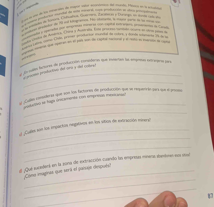 Lee y respond 
E ero es uno de los minerales de mayor valor económico del mundo, México en la actualidad 
es el noveno productor mundial de este mineral, cuya producción se ubica principalmente 
en las entidades de Sonora, Chihuahua. Guerrero, Zacatecas y Durango, en donde cada año 
se preducen alrededor de 70 mil kilogramos. No obstante, la mayor parte de las minas son 
concesionadas y operadas por empresas mineras con capital extranjero, provenientes de Canadá. 
Estados Unidos de América, China y Australia. Este proceso también ocurre en otros países de 
América Latina, como Chile, primer productor mundial de cobre, y donde solamente 2% de las 
extranjero. empresas mineras que operan en el país son de capital nacional y el resto es inversión de capital 
_ 
a) ¿En cuáles factores de producción consideras que invierten las empresas extranjeras para 
_ 
el proceso productivo del oro y del cobre? 
_ 
#) ¿Cuáles consideras que son los factores de producción que se requerirán para que el proceso 
_ 
5 productivo se haga únicamente con empresas mexicanas? 
_ 
_ 
#) ¿Cuáles son los impactos negativos en los sitios de extracción minera? 
_ 
d) ;Qué sucederá en la zona de extracción cuando las empresas mineras abandonen esos sitios 
_ 
¿Cómo imaginas que será el paisaje después? 
_ 
87