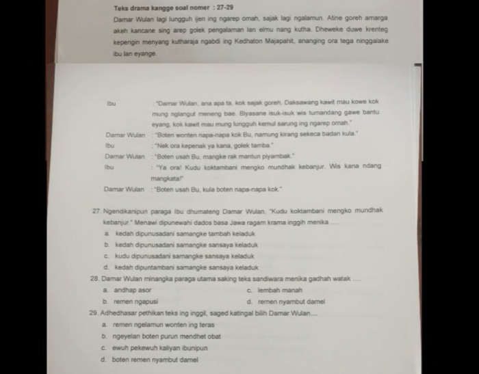 Teks drama kangge soal nomer : 27-29
Damar Wulan lagi lungguh ijen ing ngarep omah, sajak lagi ngalamun. Atine goreh amarga
akeh kancane sing arep golek pengalaman Ian elmu nang kutha. Dheweke duwe krenteg
kepengin menyang kutharaja ngabdi ing Kedhaton Majapahit, ananging ora tega ninggalake
ibu lan eyange.
lbu "Damar Wulan, ana apa ta, kok sajak goreh. Daksawang kawit mau kowe kok
mung nglangut meneng bae. Biyasane isuk-isuk wis tumandang gawe bantu
eyang, kok kawit mau mung lungguh kemul sarung ing ngarep omah."
Damar Wulan : ''Boten wonten napa-napa kok Bu, namung kirang sekeca badan kula.''
lbu : "Nek ora kepenak ya kana, golek tamba."
Damar Wulan : "Boten usah Bu, mangke rak mantun piyambak."
lbu : 'Ya ora! Kudu koktambani mengko mundhak kebanjur. Wis kana ndang
mangkata!"
Damar Wulan : "Boten usah Bu, kula boten napa-napa kok."
27. Ngendikanipun paraga Ibu dhumateng Damar Wulan, ''Kudu koktambani mengko mundhak
kebanjur." Menawi dipunewahi dados basa Jawa ragam krama inggih menika ....
a. kedah dipunusadani samangke tambah keladuk
b. kedah dipunusadani samangke sansaya keladuk
c. kudu dipunusadani samangke sansaya keladuk
d. kedah dipuntambani samangke sansaya keladuk
28. Damar Wulan minangka paraga utama saking teks sandiwara menika gadhah watak ....
a. andhap asor c. lembah manah
b. remen ngapusi d. remen nyambut dame
29. Adhedhasar pethikan teks ing inggil, saged katingal bilih Damar Wulan....
a. remen ngelamun wonten ing teras
b. ngeyelan boten purun mendhet obat
c. ewuh pekewuh kaliyan ibunipun
d. boten remen nyambut damel