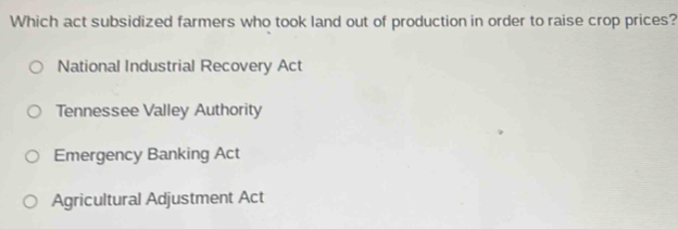 Which act subsidized farmers who took land out of production in order to raise crop prices?
National Industrial Recovery Act
Tennessee Valley Authority
Emergency Banking Act
Agricultural Adjustment Act