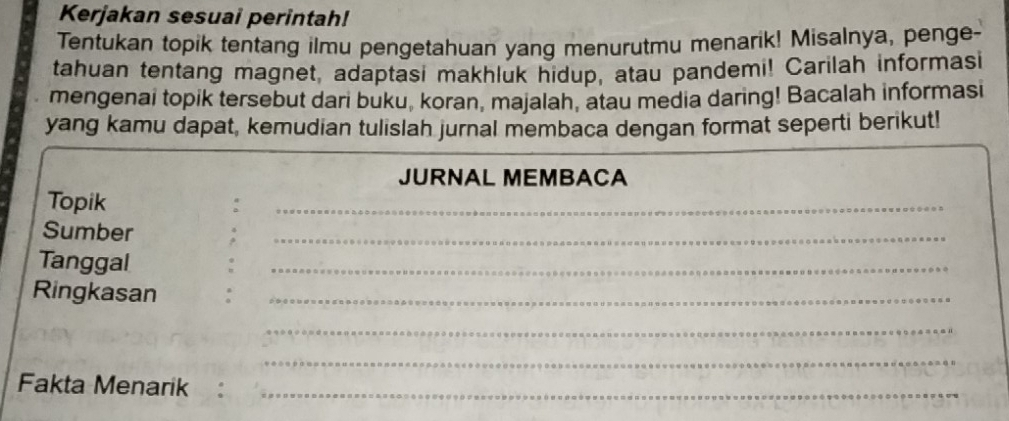 Kerjakan sesuai perintah! 
Tentukan topik tentang ilmu pengetahuan yang menurutmu menarik! Misalnya, penge- 
tahuan tentang magnet, adaptasi makhluk hidup, atau pandemi! Carilah informasi 
mengenai topik tersebut dari buku, koran, majalah, atau media daring! Bacalah informasi 
yang kamu dapat, kemudian tulislah jurnal membaca dengan format seperti berikut! 
JURNAL MEMBACA 
Topik 
_ 
Sumber 
_ 
Tanggal 
_ 
Ringkasan_ 
_ 
_ 
Fakta Menarik :_