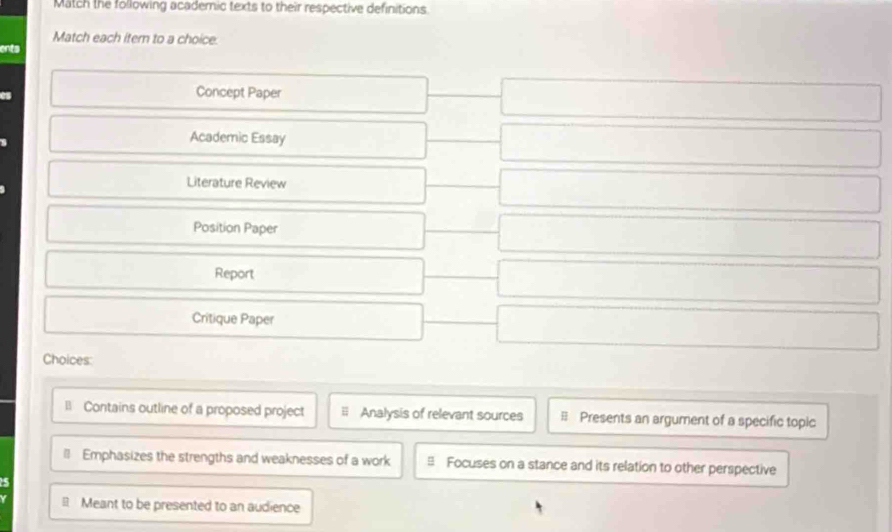 Match the following academic texts to their respective definitions
Match each itern to a choice.
ents
Concept Paper
Academic Essay
Literature Review
Position Paper
Report
Critique Paper
Choices:
= Contains outline of a proposed project Analysis of relevant sources B Presents an argument of a specific topic
# Emphasizes the strengths and weaknesses of a work ≌ Focuses on a stance and its relation to other perspective
5
Meant to be presented to an audience