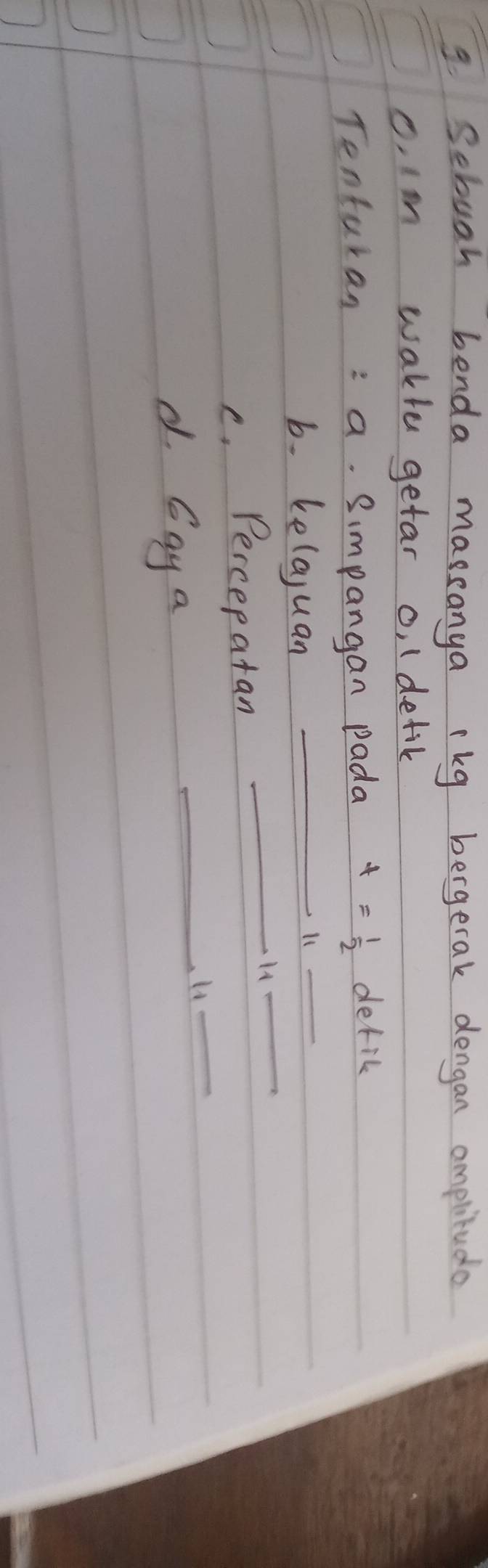 Sebugh benda massanya ekg bergetak dengan omplitudo 
c. Im wakle getar o, (detik 
_ 
Tenturan: a. Simpangan pada t= 1/2  defic 
b. kelajuan_ 
l1 
_ 
c. Percepatan 
_H4 
_ 
d Gay a 
_