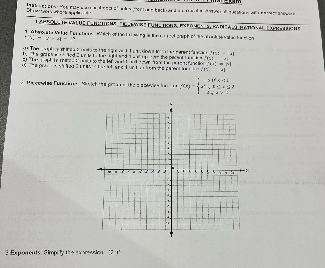 mar Exam
Instructions: You may use six sheets of notes (front and back) and a calculator. Answer all questions with correct answers.
Show work where applicable.
I-ABSOLUTE VALUE FUNCTIONS, PIECEWISE FUNCTIONS, EXPONENTS, RADICALS, RATIONAL EXPRESSIONS
1. Absolute Value Functions. Which of the following is the correct graph of the absolute value function
f(x)=|x+2|-1 ?
a) The graph is shifted 2 units to the right and 1 unit down from the parent function f(x)=|x|.
b) The graph is shifted 2 units to the right and 1 unit up from the parent function f(x)=|x|.
c) The graph is shifted 2 units to the left and 1 unit down from the parent function f(x)=|x|.
c) The graph is shifted 2 units to the left and 1 unit up from the parent function f(x)=|x|. 
2. Piecewise Functions. Sketch the graph of the piecewise function f(x)=beginarrayl -xifx<0 x^2if0≤ x≤ 2 3ifx>2endarray.
3 Exponents. Simplify the expression: (2^3)^4