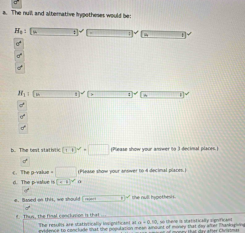 The null and alternative hypotheses would be:
H_0 : mu _1; =
 4/7  μ;
0^4
0^6
0^6
H_1. μ;
μ
sigma^6
sigma^6
sigma^6
b. The test statistic t; ^circ  =□ (Please show your answer to 3 decimal places.)
sigma^6
c. The p-value = □ (Please show your answer to 4 decimal places.)
d. The p -value is α
sigma^6
e. Based on this, we should . reject the null hypothesis.
sigma^6
f. Thus, the final conclusion is that ...
The results are statistically insignificant at alpha =0.10 , so there is statistically significant
evidence to conclude that the population mean amount of money that day after Thanksgiving
t of money that day after Christmas