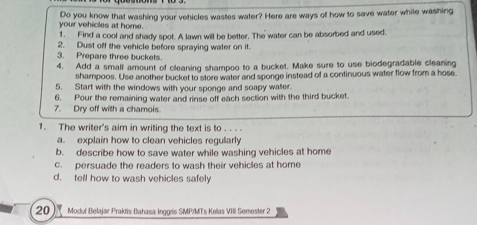 Do you know that washing your vehicles wastes water? Here are ways of how to save water while washing
your vehicles at home.
1. Find a cool and shady spot. A lawn will be better. The water can be absorbed and used.
2. Dust off the vehicle before spraying water on it.
3. Prepare three buckets.
4. Add a small amount of cleaning shampoo to a bucket. Make sure to use biodegradable cleaning
shampoos. Use another bucket to store water and sponge instead of a continuous water flow from a hose.
5. Start with the windows with your sponge and soapy water.
6. Pour the remaining water and rinse off each section with the third bucket.
7. Dry off with a chamois.
1. The writer's aim in writing the text is to . . . .
a. explain how to clean vehicles regularly
b. describe how to save water while washing vehicles at home
c. persuade the readers to wash their vehicles at home
d. tell how to wash vehicles safely
20 Modul Belajar Praktis Bahasa Inggris SMP/MTs Kelas VIII Semester 2