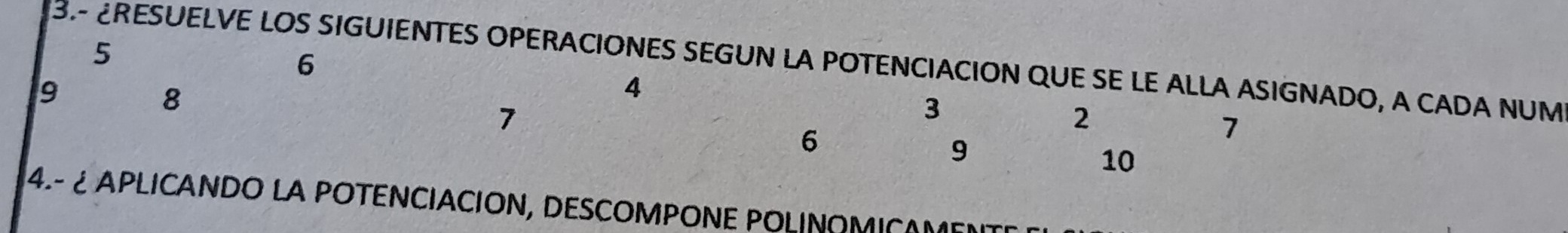 5 
6 
3-RESUELVE LOS SIGUIENTES OPERACIONES SEGUN LA POTENCIACION QUE SE LE ALLA ASIGNADO, A CADA NUM
9
8
4
7
3
2
6
7
9
10
4.- ¿ APLICANDO LA POTENCIACION, DESCOMPONE POLINOMICAM