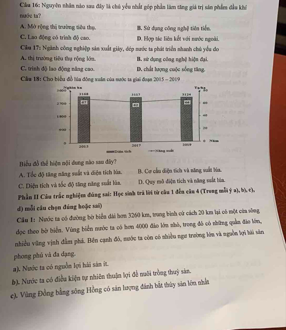 Nguyên nhân nào sau đây là chủ yếu nhất góp phần làm tăng giá trị sản phẩm đầu khí
nước ta?
A. Mở rộng thị trường tiêu thụ. B. Sử dụng công nghệ tiên tiến.
C. Lao động có trình độ cao. D. Hợp tác liên kết với nước ngoài.
Câu 17: Ngành công nghiệp sản xuất giày, dép nước ta phát triển nhanh chủ yếu do
A. thị trường tiêu thụ rộng lớn. B. sử dụng công nghệ hiện đại.
C. trình độ lao động nâng cao. D. chất lượng cuộc sống tăng.
Câu 18: Cho biểu đồ lúa đông xuân của nước ta giai đoạn 2015 - 2019
Biểu đồ thể hiện nội dung nào sau đây?
A. Tốc độ tăng năng suất và diện tích lúa. B. Cơ cấu diện tích và năng suất lúa.
C. Diện tích và tốc độ tăng năng suất lúa. D. Quy mô diện tích và năng suất lúa.
Phần II Câu trắc nghiệm đúng sai: Học sinh trả lời từ câu 1 đến câu 4 (Trong mỗi ý a), b), c),
d) mỗi câu chọn đúng hoặc sai)
Câu 1: Nước ta có đường bờ biển dài hơn 3260 km, trung bình cứ cách 20 km lại có một cửa sông
dọc theo bờ biển. Vùng biền nước ta có hơn 4000 đảo lớn nhỏ, trong đó có những quần đảo lớn,
nhiều vũng vịnh đầm phá. Bên cạnh đó, nước ta còn có nhiều ngư trường lớn và nguồn lợi hải sản
phong phú và đa dạng.
a). Nước ta có nguồn lợi hải sản ít.
b). Nước ta có điều kiện tự nhiên thuận lợi đề nuôi trồng thuỷ sản.
c). Vùng Đồng bằng sông Hồng có sản lượng đánh bắt thủy sản lớn nhất