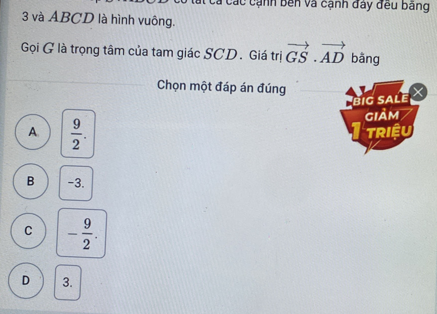 các cạnh bên và cạnh đây đều bảng
3 và ABCD là hình vuông.
Gọi G là trọng tâm của tam giác SCD. Giá trị vector GS· vector AD bằng
Chọn một đáp án đúng
big sALe
giảm
A  9/2 . 
TRIệU
B -3.
C - 9/2 .
D 3.