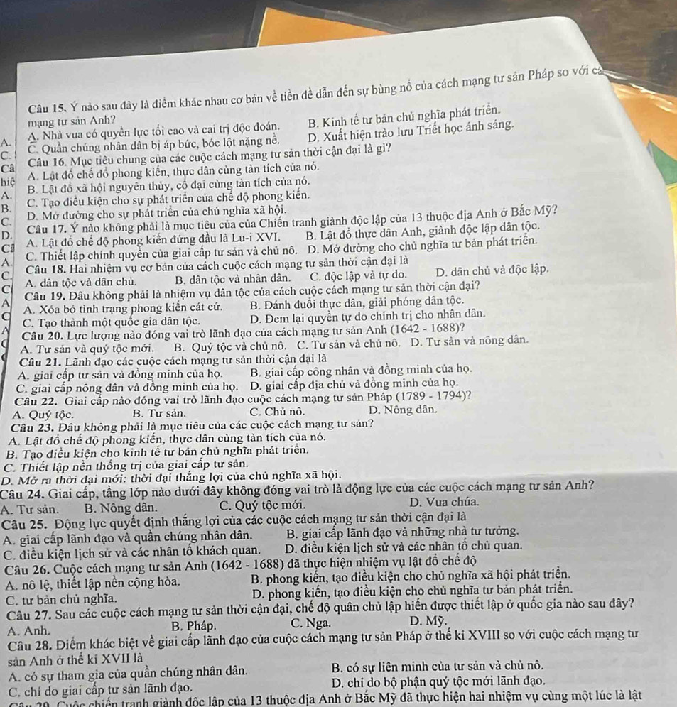 Ý nào sau đây là điểm khác nhau cơ bản về tiền đề dẫn đến sự bùng nổ của cách mạng tư sản Pháp so với cả
mạng tư sản Anh?
A. A. Nhà vua có quyền lực tối cao và cai trị độc đoán. B. Kinh tế tư bản chủ nghĩa phát triển.
C. C. Quần chúng nhân dân bị áp bức, bóc lột nặng nổ. D. Xuất hiện trào lưu Triết học ánh sáng.
Câ Câu 16. Mục tiêu chung của các cuộc cách mạng tư sản thời cận đại là gì?
hiệ A. Lật đồ chế đồ phong kiến, thực dân cùng tản tích của nó.
A. B. Lật đồ xã hội nguyên thủy, cô đại cùng tàn tích của nó.
B. C. Tạo điều kiện cho sự phát triển của chế độ phong kiến.
C. D. Mở đường cho sự phát triển của chủ nghĩa xã hội.
D. Câu 17. Ý nào không phải là mục tiêu của của Chiến tranh giành độc lập của 13 thuộc địa Anh ở Bắc Mỹ?
Ci A. Lật đồ chế độ phong kiến đứng đầu là Lu-i XVI. B. Lật đổ thực dân Anh, giành độc lập dân tộc.
A. C. Thiết lập chính quyền của giai cấp tư sản và chủ nô. D. Mở dường cho chủ nghĩa tư bản phát triển.
C. Câu 18. Hai nhiệm vụ cơ bản của cách cuộc cách mạng tư sản thời cận đại là
A. dân tộc và dân chủ. B. dân tộc và nhân dân. C. độc lập và tự do. D. dân chủ và độc lập.
C Câu 19. Đâu không phải là nhiệm vụ dân tộc của cách cuộc cách mạng tư sản thời cận đại?
A A. Xóa bỏ tỉnh trạng phong kiển cát cứ. B. Đánh đuổi thực dân, giải phóng dân tộc.
q C. Tạo thành một quốc gia dân tộc. D. Đem lại quyền tự do chính trị cho nhân dân.
Câu 20. Lực lượng nào đóng vai trò lãnh đạo của cách mạng tư sản Anh (1642-1688) ?
A. Tư sản và quý tộc mới. B. Quý tộc và chủ nô. C. Tư sản và chủ nô. D. Tư sản và nông dân.
Câu 21. Lãnh đạo các cuộc cách mạng tư sản thời cận đại là
A. giai cấp tư sản và đồng minh của họ. B. giai cấp công nhân và đồng minh của họ.
C. giai cấp nông dân và đồng minh của họ. D. giai cấp địa chủ và đồng minh của họ.
Câu 22. Giai cấp nào đóng vai trò lãnh đạo cuộc cách mạng tư sản Pháp (1789 - 1794)?
A. Quý tộc. B. Tư sản, C. Chủ nô. D. Nông dân.
Câu 23. Đâu không phải là mục tiêu của các cuộc cách mạng tư sản?
A. Lật đổ chế độ phong kiến, thực dân cùng tàn tích của nó.
B. Tạo điều kiện cho kinh tế tư bản chủ nghĩa phát triển.
C. Thiết lập nền thống trị của giai cấp tư sản.
D. Mở ra thời đại mới: thời đại thắng lợi của chủ nghĩa xã hội.
Câu 24. Giai cấp, tầng lớp nào dưới đây không đóng vai trò là động lực của các cuộc cách mạng tư sản Anh?
A. Tư sản. B. Nông dân. C. Quý tộc mới. D. Vua chúa.
Câu 25. Động lực quyết định thắng lợi của các cuộc cách mạng tư sản thời cận đại là
A. giai cấp lãnh đạo và quần chúng nhân dân.  B. giai cấp lãnh đạo và những nhà tư tưởng.
C. điều kiện lịch sử và các nhân tố khách quan. D. điều kiện lịch sử và các nhân tố chủ quan.
Câu 26. Cuộc cách mạng tư sản Anh (1642 - 1688) đã thực hiện nhiệm vụ lật đồ chế độ
A. nô lệ, thiết lập nền cộng hòa.  B. phong kiển, tạo điều kiện cho chủ nghĩa xã hội phát triển.
C. tư bản chủ nghĩa.  D. phong kiến, tạo điều kiện cho chủ nghĩa tư bản phát triển.
Câu 27. Sau các cuộc cách mạng tư sản thời cận đại, chế độ quân chủ lập hiến được thiết lập ở quốc gia nào sau đây?
A. Anh. B. Pháp. C. Nga. D. Mỹ.
Câu 28. Điểm khác biệt về giai cấp lãnh đạo của cuộc cách mạng tư sản Pháp ở thế kỉ XVIII so với cuộc cách mạng tư
sản Anh ở thể kỉ XVII là
A. có sự tham gia của quần chúng nhân dân. B. có sự liên minh của tư sản và chủ nô.
C. chỉ do giai cấp tư sản lãnh đạo. D. chí do bộ phận quý tộc mới lãnh đạo.
20 Cuộc chiến tranh giành độc lập của 13 thuộc địa Anh ở Bắc Mỹ đã thực hiện hai nhiệm vụ cùng một lúc là lật