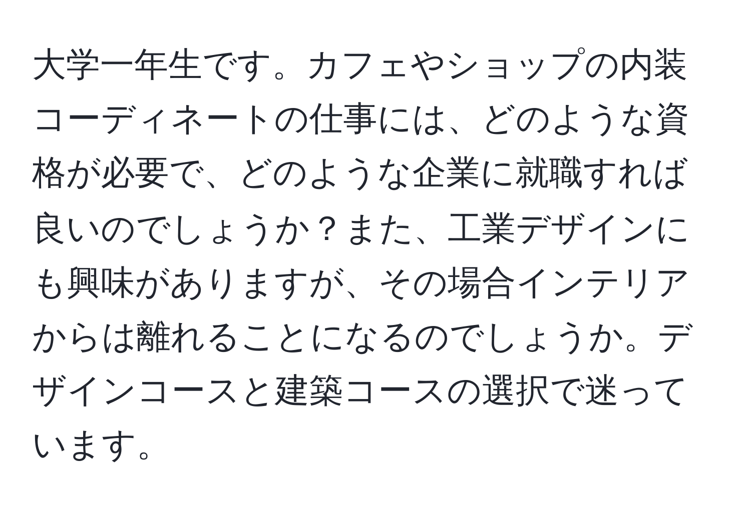 大学一年生です。カフェやショップの内装コーディネートの仕事には、どのような資格が必要で、どのような企業に就職すれば良いのでしょうか？また、工業デザインにも興味がありますが、その場合インテリアからは離れることになるのでしょうか。デザインコースと建築コースの選択で迷っています。