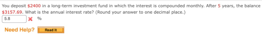 You deposit $2400 in a long-term investment fund in which the interest is compounded monthly. After 5 years, the balance
$3157.69. What is the annual interest rate? (Round your answer to one decimal place.)
5.8 %
Need Help? Read It