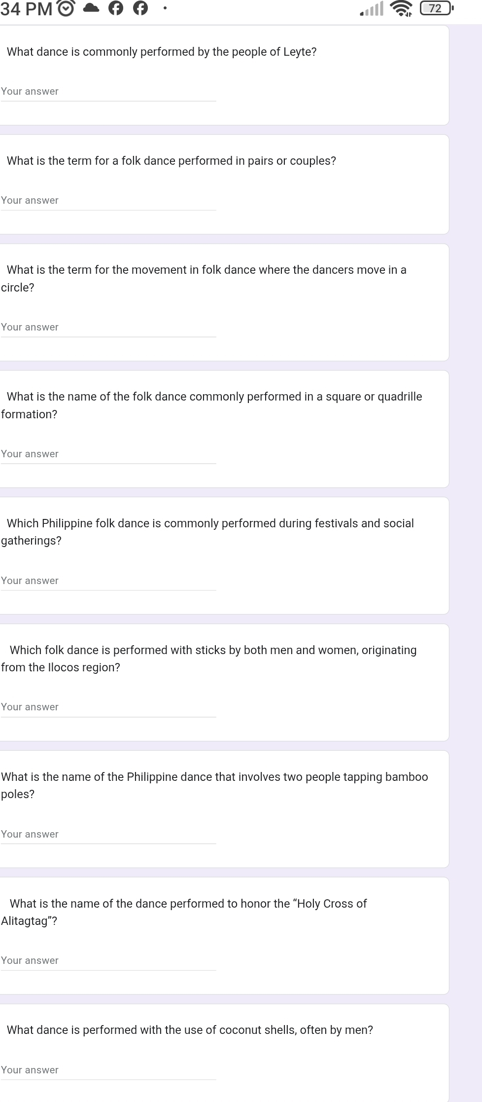 PM odot 72 
What dance is commonly performed by the people of Leyte? 
Your answer 
What is the term for a folk dance performed in pairs or couples? 
Your answer 
What is the term for the movement in folk dance where the dancers move in a 
circle? 
Your answer 
What is the name of the folk dance commonly performed in a square or quadrille 
formation? 
Your answer 
Which Philippine folk dance is commonly performed during festivals and social 
gatherings? 
Your answer 
Which folk dance is performed with sticks by both men and women, originating 
from the Ilocos region? 
Your answer 
What is the name of the Philippine dance that involves two people tapping bamboo 
poles? 
Your answer 
What is the name of the dance performed to honor the “Holy Cross of 
Alitagtag”? 
Your answer 
What dance is performed with the use of coconut shells, often by men? 
Your answer