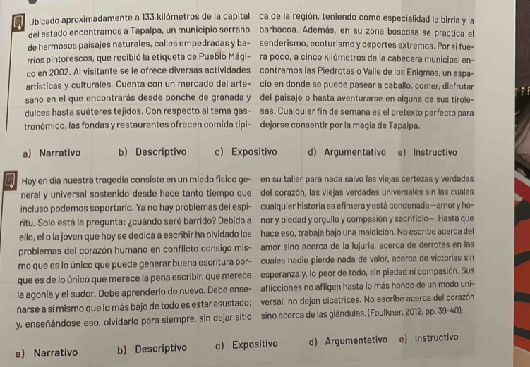 Ubicado aproximadamente a 133 kilómetros de la capital ca de la región, teniendo como especialidad la birria y la
del estado encontramos a Tapalpa, un municipio serrano barbacoa. Además, en su zona boscosa se practica el
de hermosos paisajes naturales, calles empedradas y ba- senderismo, ecoturismo y deportes extremos. Por si fue-
rrios pintorescos, que recibió la etiqueta de Pueblo Mági- ra poco, a cinco kilómetros de la cabecera municipal en-
co en 2002. Al visitante se le ofrece diversas actividades contramos las Piedrotas o Valle de los Enigmas, un espa-
artísticas y culturales. Cuenta con un mercado del arte- cio en donde se puede pasear a caballo, comer, disfrutar
sano en el que encontrarás desde ponche de granada y ó del paisaje o hasta aventurarse en alguna de sus tirole-
dulces hasta suéteres tejidos. Con respecto al tema gas- sas. Cualquier fin de semana es el pretexto perfecto para
tronómico, las fondas y restaurantes ofrecen comida típi- dejarse consentir por la magia de Tapalpa.
a) Narrativo b) Descriptivo c) Expositivo d) Argumentativo e) Instructivo
L Hoy en día nuestra tragedia consiste en un miedo físico ge- en su taller para nada salvo las viejas certezas y verdades
neral y universal sostenido desde hace tanto tiempo que del corazón, las viejas verdades universales sin las cuales
incluso podemos soportarlo. Ya no hay problemas del espí- cualquier historia es efímera y está condenada —amor y ho-
ritu. Solo está la pregunta: ¿cuándo seré barrido? Debido a nor y piedad y orgullo y compasión y sacrificio—. Hasta que
ello, el o la joven que hoy se dedica a escribir ha olvidado los hace eso, trabaja bajo una maldición. No escribe acerca del
problemas del corazón humano en conflicto consigo mis- amor sino acerca de la lujuria, acerca de derrotas en las
mo que es lo único que puede generar buena escritura por- cuales nadie pierde nada de valor, acerca de victorias sin
que es de lo único que merece la pena escribir, que merece esperanza y, lo peor de todo, sin piedad ni compasión. Sus
la agonía y el sudor. Debe aprenderlo de nuevo. Debe ense- aflicciones no afligen hasta lo más hondo de un modo uni-
ñarse a sí mismo que lo más bajo de todo es estar asustado; versal, no dejan cicatrices. No escribe acerca del corazón
y, enseñándose eso, olvidarlo para siempre, sin dejar sitio sino acerca de las glándulas. (Faulkner, 2012, pp. 39-40).
a) Narrativo b) Descriptivo c) Expositivo d) Argumentativo e) Instructivo