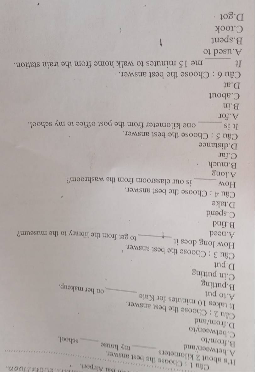 Bar Airport.
Câu 1 : Choose the best answer.
It's about 2 kilometers _my house _school.
A.between/and
B.from/to
C.between/to
D.from/and
Câu 2 : Choose the best answer.
It takes 10 minutes for Kate _on her makeup.
A.to put
B.putting
C.in putting
D.put
Câu 3 : Choose the best answer.
How long does it
A.need
_to get from the library to the museum?
B.find
C.spend
D.take
Câu 4 : Choose the best answer.
How _is our classroom from the washroom?
A.long
B.much
C.far
D.distance
Câu 5 : Choose the best answer.
It is _ one kilometer from the post office to my school.
A.for
B.in
C.about
D.at
Câu 6 : Choose the best answer.
_
It me 15 minutes to walk home from the train station.
A.used to
B.spent
C.took
D.got ·