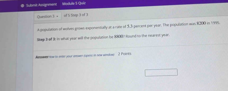 Submit Assignment Module 5 Quiz 
Question 3 of 5 Step 3 of 3 
A population of wolves grows exponentially at a rate of 5.3 percent per year. The population was 8200 in 1995. 
Step 3 of 3: In what year will the population be 8800? Round to the nearest year. 
AnswerHow to enter your answer (opens in new window) 2 Points