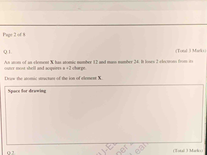 Page 2 of 8 
Q.1. (Total 3 Marks) 
An atom of an element X has atomic number 12 and mass number 24. It loses 2 electrons from its 
outer most shell and acquires a+2 charge. 
Draw the atomic structure of the ion of element X. 
Space for drawing 
O.2. (Total 3 Marks)