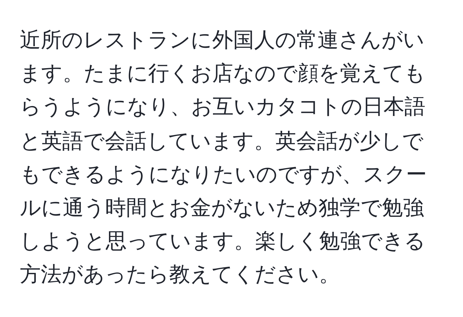 近所のレストランに外国人の常連さんがいます。たまに行くお店なので顔を覚えてもらうようになり、お互いカタコトの日本語と英語で会話しています。英会話が少しでもできるようになりたいのですが、スクールに通う時間とお金がないため独学で勉強しようと思っています。楽しく勉強できる方法があったら教えてください。