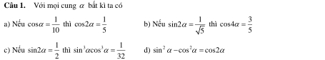 Với mọi cung & bất kì ta có
a) Nếu cos alpha = 1/10  thì cos 2alpha = 1/5  b) Nếu sin 2alpha = 1/sqrt(5)  thì cos 4alpha = 3/5 
c) Nều sin 2alpha = 1/2  thì sin^3alpha cos^3alpha = 1/32  d) sin^2alpha -cos^2alpha =cos 2alpha