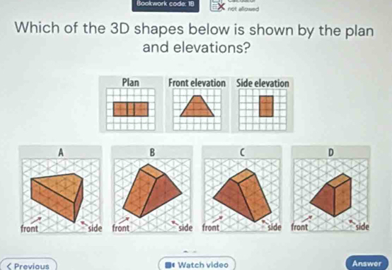 Bookwork code: 18 not allowed
Which of the 3D shapes below is shown by the plan
and elevations?
A
B
D
front side front side front side
< Previous Watch video Answer