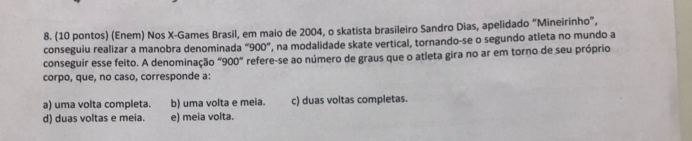 (10 pontos) (Enem) Nos X -Games Brasil, em maio de 2004, o skatista brasileiro Sandro Dias, apelidado “Mineirinho”,
conseguiu realizar a manobra denominada ''900'' ', na modalidade skate vertical, tornando-se o segundo atleta no mundo a
conseguir esse feito. A denominação * 900'' refere-se ao número de graus que o atleta gira no ar em torno de seu próprio
corpo, que, no caso, corresponde a:
a) uma volta completa. b) uma volta e meia. c) duas voltas completas.
d) duas voltas e meia. e) meia volta.