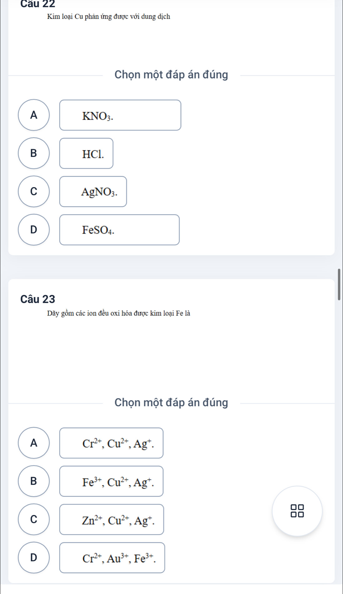 Kim loại Cu phản ứng được với dung dịch
Chọn một đáp án đúng
A
KNO_3.
B HCl.
C
AgNO_3.
D
FeSO_4. 
Câu 23
Dãy gồm các ion đều oxi hóa được kim loại Fe là
Chọn một đáp án đúng
A
Cr^(2+), Cu^(2+), Ag^+.
B
Fe^(3+), Cu^(2+), Ag^+. 
□□
C
Zn^(2+), Cu^(2+), Ag^+. 
□□
D
Cr^(2+), Au^(3+), Fe^(3+).