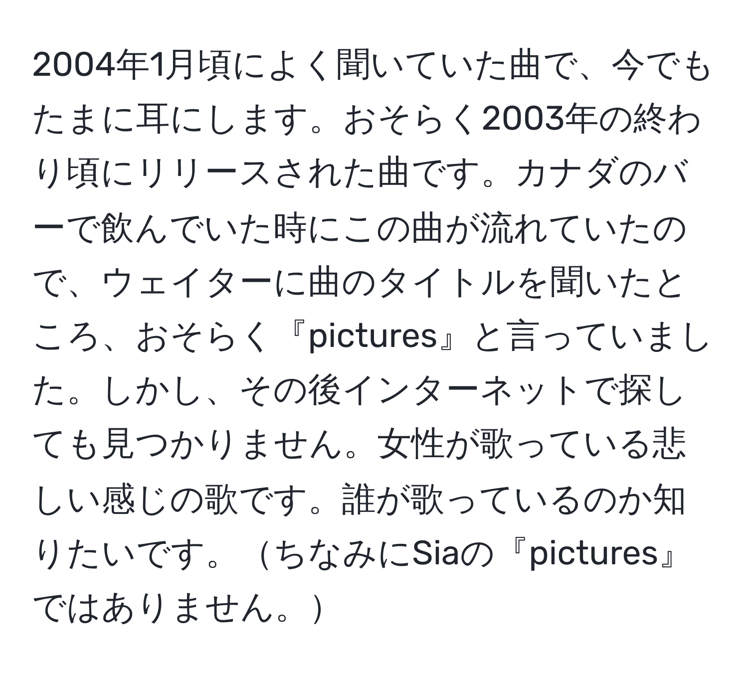 2004年1月頃によく聞いていた曲で、今でもたまに耳にします。おそらく2003年の終わり頃にリリースされた曲です。カナダのバーで飲んでいた時にこの曲が流れていたので、ウェイターに曲のタイトルを聞いたところ、おそらく『pictures』と言っていました。しかし、その後インターネットで探しても見つかりません。女性が歌っている悲しい感じの歌です。誰が歌っているのか知りたいです。ちなみにSiaの『pictures』ではありません。