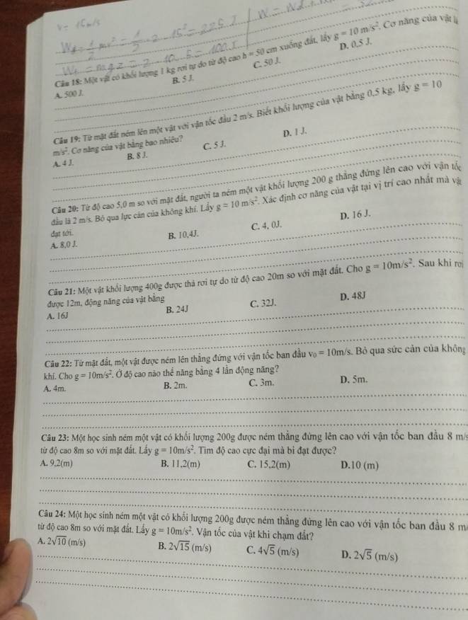 D. 0,5 J,
_
_Cầm 18: Một vật có khối lượng 1 kg rơi tự do từ độ cao b=50cm xuống đất, lấy g=10m/s^2 Cơ năng của vật lị
_B. 5 J. C. 50 J.
A. 500 J.
_
Câu 19: Từ mặt đất ném lên một vật với vận tốc đầu 2 m/s. Biết khổi lượng của vật bằng 0,5 kg, lấy g=10
_
C. 5 1. D. | ,J,
_m  1/2  Cơ năng của vật bằng bao nhiêu?
A. 4 J. B. 8 J.
Cầu 20: Từ độ cao 5,0 m so với mặt đất, người ta ném một vật khổi lượng 200 g thắng đứng lên cao với vận tộ
_
đầu là 2 m/s. Bỏ qua lực căn của không khí, Lầy g=10m/s^2 Xác định cơ năng của vật tại vị trí cao nhất mà và
D. 16 J.
đạt tới.
_
_A. 8,0 J. B. 10,4J. C. 4, 0J.
Câu 21: Một vật khối lượng 400g được thả rơi tự do từ độ cao 20m so với mặt đất. Cho g=10m/s^2. Sau khi rợ
được 12m, động năng của vật bằng
_
A. 16J B. 24J C. 32J. D. 48J
_
Câu 22: Từ mặt đắt, một vật được ném lên thẳng đứng với vận tốc ban đầu v_0=10m/s s. Bỏ qua sức cản của không
khí. Cho g=10m/s^2. .C Ở độ cao nào thể năng bằng 4 lần động năng?
_
A. 4m. B. 2m. C. 3m。 D. 5m.
_
_
Câu 23: Một học sinh ném một vật có khối lượng 200g được ném thẳng đứng lên cao với vận tốc ban đầu 8 m/
từ độ cao 8m so với mặt đất. Lấy g=10m/s^2 : Tim độ cao cực đại mà bi đạt được?
_
A. 9.2(m) B. 11.2(m) C. 15,2(m) D.10 (m)
_
_
Câu 24: Một học sinh ném một vật có khổi lượng 200g được ném thẳng đứng lên cao với vận tốc ban đầu 8 m
từ độ cao 8m so với mặt đất. Lấy g=10m/s^2 Vận tốc của vật khi chạm đất?
_
_
A. 2sqrt(10)(m/s) B. 2sqrt(15)(m/s) C. 4sqrt(5)(m/s) D. 2sqrt(5)(m/s)
_