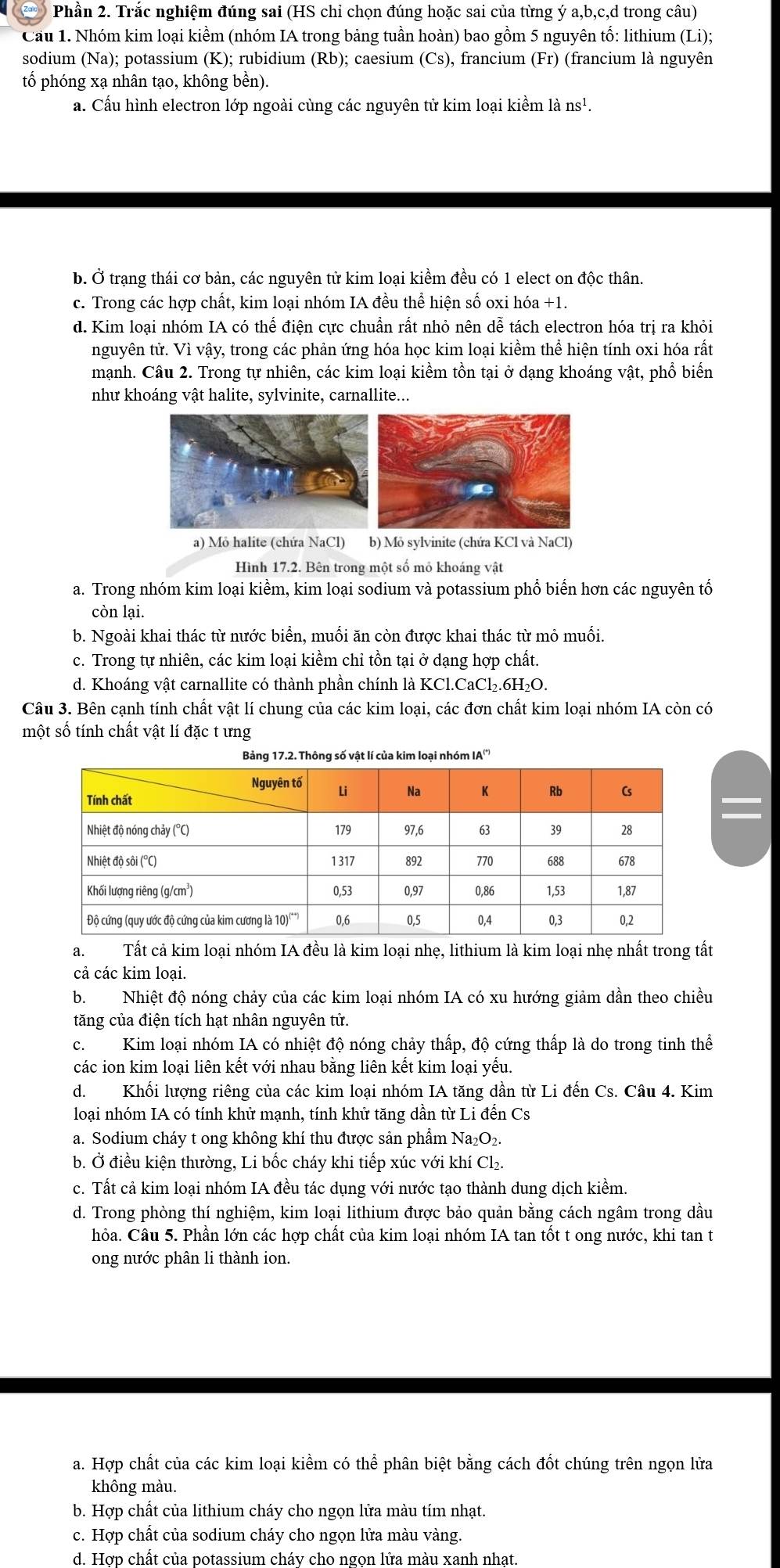 Zald  Phần 2. Trắc nghiệm đúng sai (HS chỉ chọn đúng hoặc sai của từng ý a,b,c,d trong câu)
Cầu 1. Nhóm kim loại kiềm (nhóm IA trong bảng tuần hoàn) bao gồm 5 nguyên tố: lithium (Li);
sodium (Na); potassium (K); rubidium (Rb ); caesium (Cs) , francium (Fr) (francium là nguyên
tố phóng xạ nhân tạo, không bền).
a. Cấu hình electron lớp ngoài cùng các nguyên tử kim loại kiểm là ns^1.
b. Ở trạng thái cơ bản, các nguyên tử kim loại kiềm đều có 1 elect on độc thân.
c. Trong các hợp chất, kim loại nhóm IA đều thể hiện số oxi hóa +1.
d. Kim loại nhóm IA có thế điện cực chuẩn rất nhỏ nên dễ tách electron hóa trị ra khỏi
nguyên tử. Vì vậy, trong các phản ứng hóa học kim loại kiềm thể hiện tính oxi hóa rất
mạnh. Câu 2. Trong tự nhiên, các kim loại kiềm tồn tại ở dạng khoáng vật, phổ biến
như khoáng vật halite, sylvinite, carnallite...
a) Mỏ halite (chứa NaCl) b) Mỏ sylvinite (chứa KCl và NaCl)
Hình 17.2. Bên trong một số mỏ khoáng vật
a. Trong nhóm kim loại kiểm, kim loại sodium và potassium phổ biển hơn các nguyên tổ
còn lại.
b. Ngoài khai thác từ nước biển, muối ăn còn được khai thác từ mỏ muối.
c. Trong tự nhiên, các kim loại kiềm chỉ tồn tại ở dạng hợp chất.
d. Khoáng vật carnallite có thành phần chính là KCl.CaCl₂.6H₂O.
Câu 3. Bên cạnh tính chất vật lí chung của các kim loại, các đơn chất kim loại nhóm IA còn có
một số tính chất vật lí đặc t ưng
Bảng 17.2. Thông số vật lí của kim loại nhóm IA'''
a.Tất cả kim loại nhóm IA đều là kim loại nhẹ, lithium là kim loại nhẹ nhất trong tất
cả các kim loại.
b. Nhiệt độ nóng chảy của các kim loại nhóm IA có xu hướng giảm dần theo chiều
tăng của điện tích hạt nhân nguyên tử.
c. Kim loại nhóm IA có nhiệt độ nóng chảy thấp, độ cứng thấp là do trong tinh thể
các ion kim loại liên kết với nhau bằng liên kết kim loại yếu.
d. Khối lượng riêng của các kim loại nhóm IA tăng dần từ Li đến Cs. Câu 4. Kim
loại nhóm IA có tính khử mạnh, tính khử tăng dần từ Li đến Cs
a. Sodium cháy t ong không khí thu được sản phẩm Na₂O₂.
b. Ở điều kiện thường, Li bốc cháy khi tiếp xúc với khí Cl₂.
c. Tất cả kim loại nhóm IA đều tác dụng với nước tạo thành dung dịch kiềm.
d. Trong phòng thí nghiệm, kim loại lithium được bảo quản bằng cách ngâm trong dầu
hỏa. Câu 5. Phần lớn các hợp chất của kim loại nhóm IA tan tốt t ong nước, khi tan t
ong nước phân li thành ion.
a. Hợp chất của các kim loại kiềm có thể phân biệt bằng cách đốt chúng trên ngọn lửa
không màu.
b. Hợp chất của lithium cháy cho ngọn lửa màu tím nhạt.
c. Hợp chất của sodium cháy cho ngọn lửa màu vàng.
d. Hợp chất của potassium cháy cho ngọn lửa màu xanh nhạt.