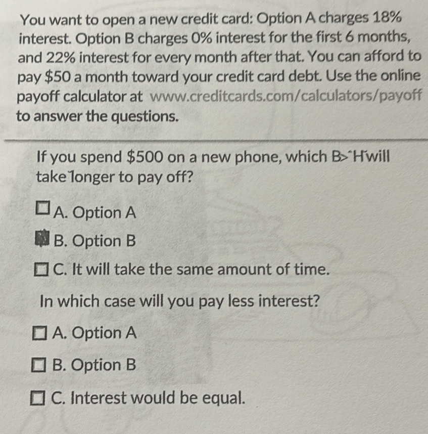 You want to open a new credit card: Option A charges 18%
interest. Option B charges 0% interest for the first 6 months,
and 22% interest for every month after that. You can afford to
pay $50 a month toward your credit card debt. Use the online
payoff calculator at www.creditcards.com/calculators/payoff
to answer the questions.
If you spend $500 on a new phone, which B>^H'will
take longer to pay off?
A. Option A
B. Option B
C. It will take the same amount of time.
In which case will you pay less interest?
A. Option A
B. Option B
C. Interest would be equal.