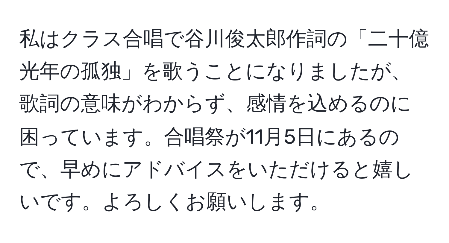 私はクラス合唱で谷川俊太郎作詞の「二十億光年の孤独」を歌うことになりましたが、歌詞の意味がわからず、感情を込めるのに困っています。合唱祭が11月5日にあるので、早めにアドバイスをいただけると嬉しいです。よろしくお願いします。