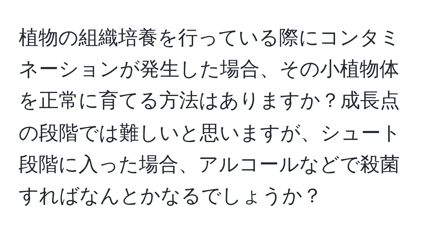 植物の組織培養を行っている際にコンタミネーションが発生した場合、その小植物体を正常に育てる方法はありますか？成長点の段階では難しいと思いますが、シュート段階に入った場合、アルコールなどで殺菌すればなんとかなるでしょうか？