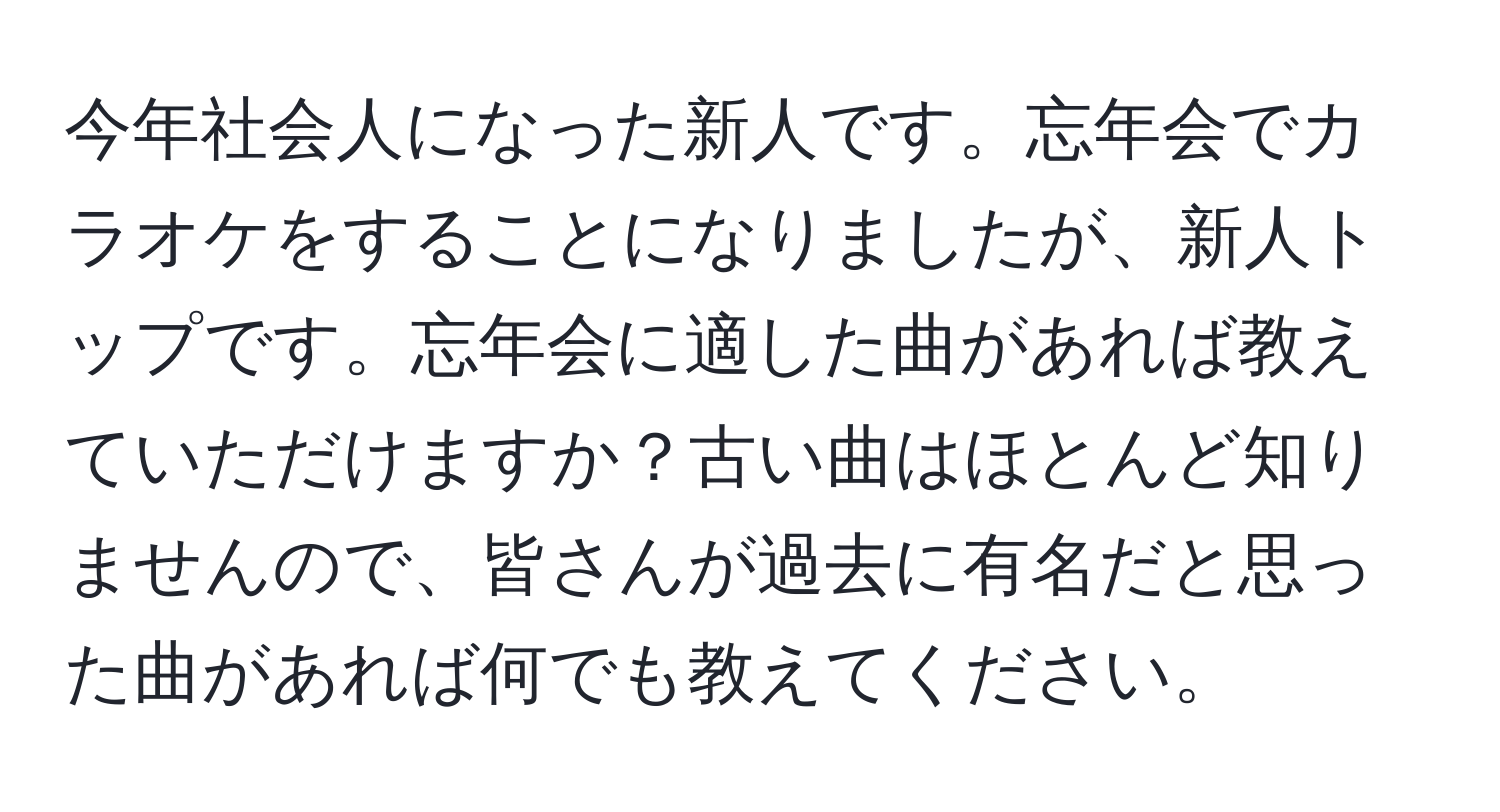 今年社会人になった新人です。忘年会でカラオケをすることになりましたが、新人トップです。忘年会に適した曲があれば教えていただけますか？古い曲はほとんど知りませんので、皆さんが過去に有名だと思った曲があれば何でも教えてください。