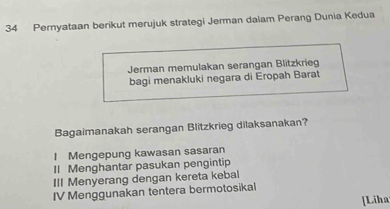 Pernyataan berikut merujuk strategi Jerman dalam Perang Dunia Kedua
Jerman memulakan serangan Blitzkrieg
bagi menakluki negara di Eropah Barat
Bagaimanakah serangan Blitzkrieg dilaksanakan?
I Mengepung kawasan sasaran
I Menghantar pasukan pengintip
III Menyerang dengan kereta kebal
IV Menggunakan tentera bermotosikal
[Liha