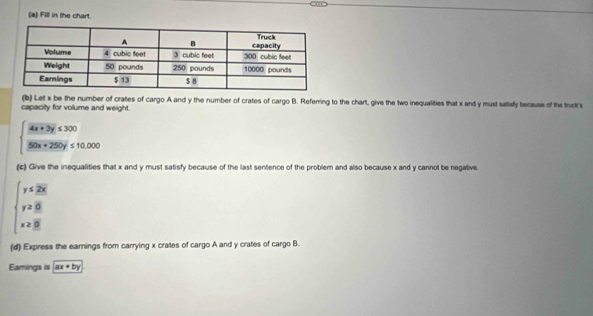 Fill in the chart.
(b) Let x be the number of crates of cargo A and y the number of crates of cargo B. Referring to the chart, give the two inequalities that x and y must satisfy because of the truck's
capacity for volume and weight.
beginarrayl  (4x+3y)/50x+250y ≤ 10,000endarray.
(c) Give the inequalities that x and y must satisfy because of the last sentence of the problem and also because x and y cannot be negative.
beginarrayl y<2overline x y≥ overline 8 x≥ overline 8endarray.
(d) Express the earnings from carrying x crates of cargo A and y crates of cargo B.
Eamings is ax+by