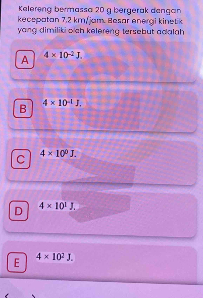 Kelereng bermassa 20 g bergerak dengan
kecepatan 7,2 km/jam. Besar energi kinetik
yang dimiliki oleh kelereng tersebut adalah
A 4* 10^(-2)J.
B 4* 10^(-1)J.
C 4* 10^0J.
D 4* 10^1J.
E 4* 10^2J.