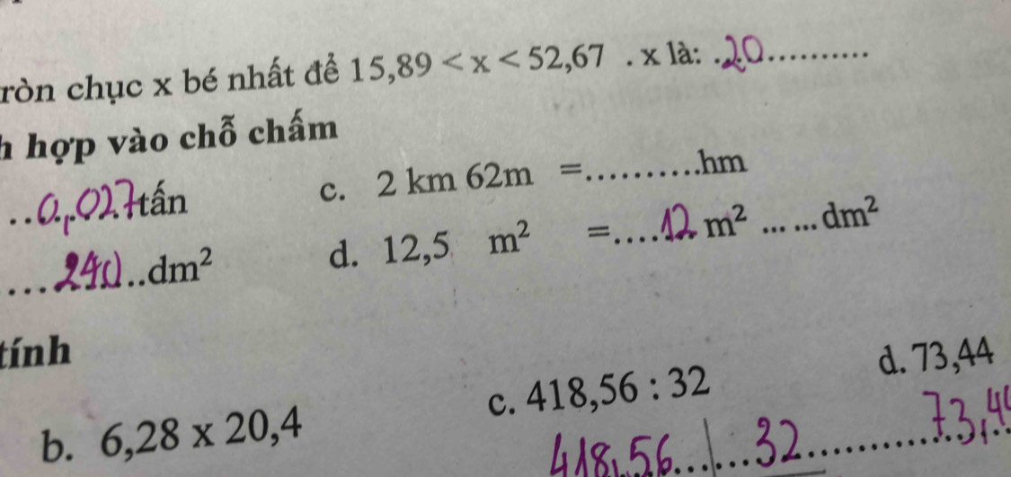 ròn chục x bé nhất để 15,89 * 12 _
h hợp vào chỗ chấm
_tấn c. 2km62m= _
hm
_
_
_ dm^2
d. 12,5m^2= _ m^2 _ dm^2
tính
c. 418,56:32 d. 73,44
b. 6,28* 20,4