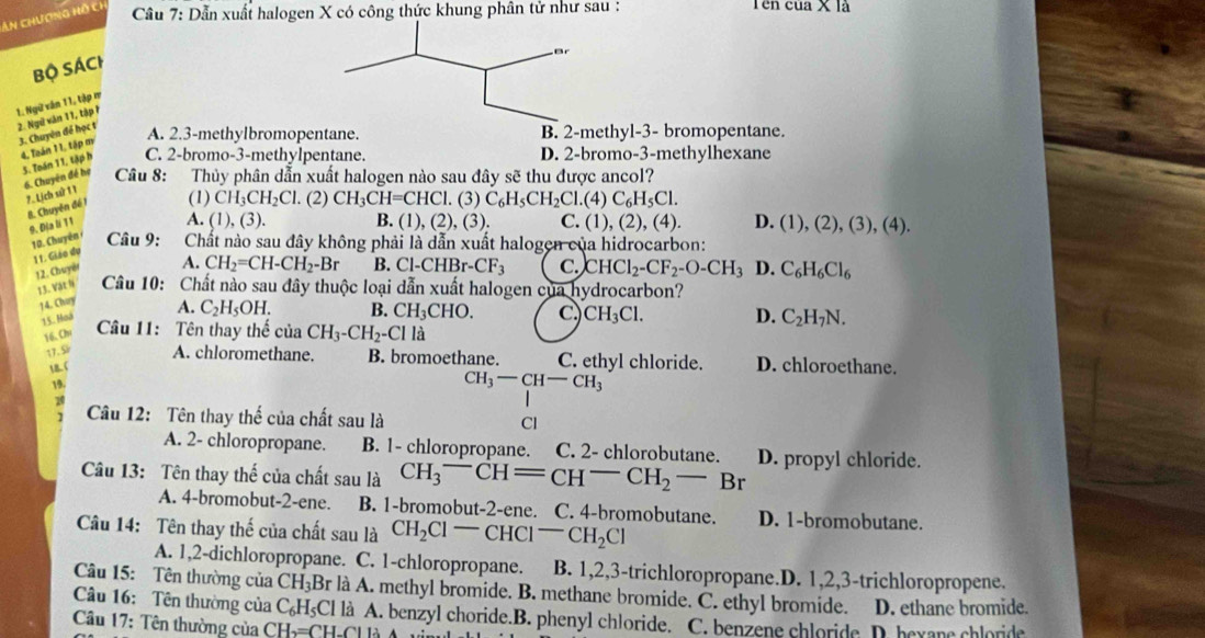 An chương hỗ ch  Cầu 7: Dẫn xuất halogen X có công thức khung phân tử như sau : Tên của X là
ar
Bộ Sách
1. Ngữ văn 11, tập m
3. Chuyên để học t 2. Ngữ văn 11, tập 1
A. 2.3-methylbromopentane. B. 2-methyl-3- bromopentane.
4, Taán 1 1, tập m
5. Toán 11, tập h C. 2-bromo-3-methylpentane. D. 2-bromo-3-methylhexane
6. Chuyên đề hợ  Câu 8: Thủy phân dẫn xuất halogen nào sau đây sẽ thu được ancol?
7. Lịch sử 11
8. Chuyên đề 1 (1) CH_3CH_2Cl. (2) CH_3CH=CHCl.(3) C_6H_5CH_2Cl.(4)C_6H_5Cl.
9. Đja li 11
A. (1),(3). B. (1),(2),(3). C. (1),(2),(4). D. (1),(2),(3),(4).
10. Chuyên Câu 9:  Chất nào sau đây không phải là dẫn xuất halogen của hidrocarbon:
11. Giáo dụ
12. Chuyêt A. CH_2=CH-CH_2-Br B. Cl-CHBr-CF_3 C. CHCl_2-CF_2-O-CH_3 D. C_6H_6Cl_6
13. Vật N  Câu 10: Chất nào sau đây thuộc loại dẫn xuất halogen của hydrocarbon?
14. Chury
15. Hoá A. C_2H_5OH. B. CH_3CHO. C. CH_3Cl. D. C_2H_7N.
16, Chr  Câu 11: Tên thay thế của CH_3-CH_2-Cl là
17.5lr A. chloromethane. B. bromoethane. C. ethyl chloride. D. chloroethane.
18.C
19.
CH_3-CH-CH_3
10
1  Câu 12: Tên thay thế của chất sau là Cl
A. 2- chloropropane. B. 1- chloropropane. C. 2- chlorobutane.
Câu 13: Tên thay thế của chất sau là CH_3^(-CH=CH^-)CH_2-Br D. propyl chloride.
A. 4-bromobut-2-ene. B. 1-bromobut-2-ene. 1 C. 4-bromobutane. D. 1-bromobutane.
Câu 14: Tên thay thế của chất sau là CH_2Cl-CHCl-CH_2Cl
A. 1,2-dichloropropane.  C. 1-chloropropane. B. 1,2,3-trichloropropane.D. 1,2,3-trichloropropene.
Câu 15: Tên thường của CH_3Br * là A. methyl bromide. B. methane bromide. C. ethyl bromide.
Câu 16: Tên thường của C_6H_5Cl là A. benzyl choride.B. phenyl chloride. D. ethane bromide.
Câu 17: Tên thường của CH_2=CH-Cl IA C. benzene chloride  D. bevane chloride