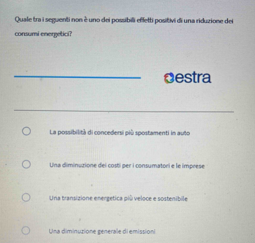 Quale tra i seguenti non è uno dei possibili effetti positivi di una riduzione dei
consumi energetici?
_Destra
_
La possibilità di concedersi più spostamenti in auto
Una diminuzione dei costi per i consumatori e le imprese
Una transizione energetica più veloce e sostenibile
Una diminuzione generale di emissioni