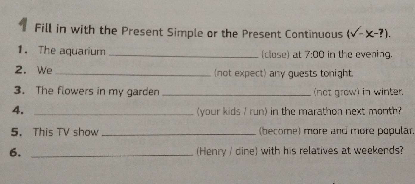 Fill in with the Present Simple or the Present Continuous (sqrt(-x-?)). 
1. The aquarium _(close) at 7:00 in the evening. 
2. We _(not expect) any guests tonight. 
3. The flowers in my garden _(not grow) in winter. 
4. _(your kids / run) in the marathon next month? 
5. This TV show _(become) more and more popular. 
6. _(Henry / dine) with his relatives at weekends?